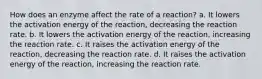 How does an enzyme affect the rate of a reaction? a. It lowers the activation energy of the reaction, decreasing the reaction rate. b. It lowers the activation energy of the reaction, increasing the reaction rate. c. It raises the activation energy of the reaction, decreasing the reaction rate. d. It raises the activation energy of the reaction, increasing the reaction rate.