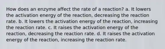 How does an enzyme affect the rate of a reaction? a. It lowers the activation energy of the reaction, decreasing the reaction rate. b. It lowers the activation energy of the reaction, increasing the reaction rate. c. It raises the activation energy of the reaction, decreasing the reaction rate. d. It raises the activation energy of the reaction, increasing the reaction rate.