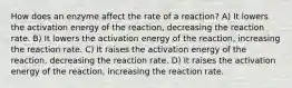 How does an enzyme affect the rate of a reaction? A) It lowers the activation energy of the reaction, decreasing the reaction rate. B) It lowers the activation energy of the reaction, increasing the reaction rate. C) It raises the activation energy of the reaction, decreasing the reaction rate. D) It raises the activation energy of the reaction, increasing the reaction rate.