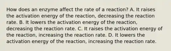 How does an enzyme affect the rate of a reaction? A. It raises the activation energy of the reaction, decreasing the reaction rate. B. It lowers the activation energy of the reaction, decreasing the reaction rate. C. It raises the activation energy of the reaction, increasing the reaction rate. D. It lowers the activation energy of the reaction, increasing the reaction rate.