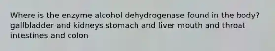 Where is the enzyme alcohol dehydrogenase found in the body? gallbladder and kidneys stomach and liver mouth and throat intestines and colon