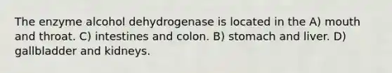 The enzyme alcohol dehydrogenase is located in the A) mouth and throat. C) intestines and colon. B) stomach and liver. D) gallbladder and kidneys.