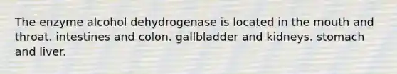 The enzyme alcohol dehydrogenase is located in the mouth and throat. intestines and colon. gallbladder and kidneys. stomach and liver.