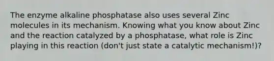 The enzyme alkaline phosphatase also uses several Zinc molecules in its mechanism. Knowing what you know about Zinc and the reaction catalyzed by a phosphatase, what role is Zinc playing in this reaction (don't just state a catalytic mechanism!)?