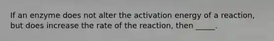 If an enzyme does not alter the activation energy of a reaction, but does increase the rate of the reaction, then _____.