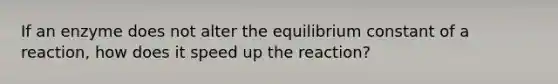 If an enzyme does not alter the equilibrium constant of a reaction, how does it speed up the reaction?