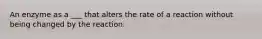 An enzyme as a ___ that alters the rate of a reaction without being changed by the reaction.