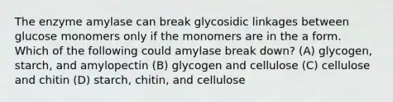 The enzyme amylase can break glycosidic linkages between glucose monomers only if the monomers are in the a form. Which of the following could amylase break down? (A) glycogen, starch, and amylopectin (B) glycogen and cellulose (C) cellulose and chitin (D) starch, chitin, and cellulose