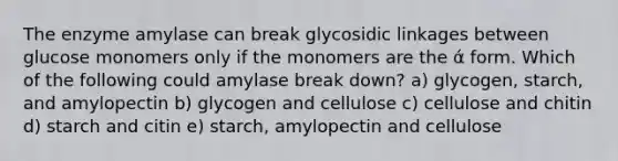 The enzyme amylase can break glycosidic linkages between glucose monomers only if the monomers are the ά form. Which of the following could amylase break down? a) glycogen, starch, and amylopectin b) glycogen and cellulose c) cellulose and chitin d) starch and citin e) starch, amylopectin and cellulose