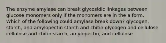 The enzyme amylase can break glycosidic linkages between glucose monomers only if the monomers are in the a form. Which of the following could amylase break down? glycogen, starch, and amylopectin starch and chitin glycogen and cellulose cellulose and chitin starch, amylopectin, and cellulose