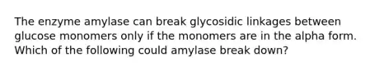 The enzyme amylase can break glycosidic linkages between glucose monomers only if the monomers are in the alpha form. Which of the following could amylase break down?