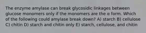 The enzyme amylase can break glycosidic linkages between glucose monomers only if the monomers are the α form. Which of the following could amylase break down? A) starch B) cellulose C) chitin D) starch and chitin only E) starch, cellulose, and chitin