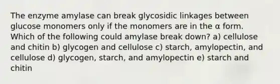 The enzyme amylase can break glycosidic linkages between glucose monomers only if the monomers are in the α form. Which of the following could amylase break down? a) cellulose and chitin b) glycogen and cellulose c) starch, amylopectin, and cellulose d) glycogen, starch, and amylopectin e) starch and chitin