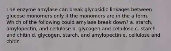 The enzyme amylase can break glycosidic linkages between glucose monomers only if the monomers are in the a form. Which of the following could amylase break down? a. starch, amylopectin, and cellulose b. glycogen and cellulose c. starch and chitin d. glycogen, starch, and amylopectin e. cellulose and chitin