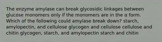 The enzyme amylase can break glycosidic linkages between glucose monomers only if the monomers are in the α form. Which of the following could amylase break down? starch, amylopectin, and cellulose glycogen and cellulose cellulose and chitin glycogen, starch, and amylopectin starch and chitin