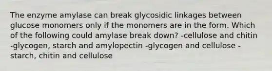 The enzyme amylase can break glycosidic linkages between glucose monomers only if the monomers are in the form. Which of the following could amylase break down? -cellulose and chitin -glycogen, starch and amylopectin -glycogen and cellulose -starch, chitin and cellulose