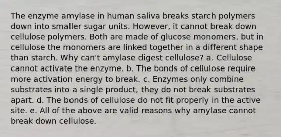 The enzyme amylase in human saliva breaks starch polymers down into smaller sugar units. However, it cannot break down cellulose polymers. Both are made of glucose monomers, but in cellulose the monomers are linked together in a different shape than starch. Why can't amylase digest cellulose? a. Cellulose cannot activate the enzyme. b. The bonds of cellulose require more activation energy to break. c. Enzymes only combine substrates into a single product, they do not break substrates apart. d. The bonds of cellulose do not fit properly in the active site. e. All of the above are valid reasons why amylase cannot break down cellulose.