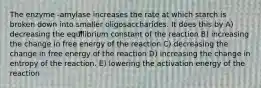 The enzyme -amylase increases the rate at which starch is broken down into smaller oligosaccharides. It does this by A) decreasing the equilibrium constant of the reaction B) increasing the change in free energy of the reaction C) decreasing the change in free energy of the reaction D) increasing the change in entropy of the reaction. E) lowering the activation energy of the reaction