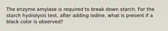 The enzyme amylase is required to break down starch. For the starch hydrolysis test, after adding iodine, what is present if a black color is observed?