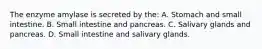 The enzyme amylase is secreted by the: A. Stomach and small intestine. B. Small intestine and pancreas. C. Salivary glands and pancreas. D. Small intestine and salivary glands.