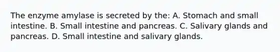 The enzyme amylase is secreted by the: A. Stomach and small intestine. B. Small intestine and pancreas. C. Salivary glands and pancreas. D. Small intestine and salivary glands.