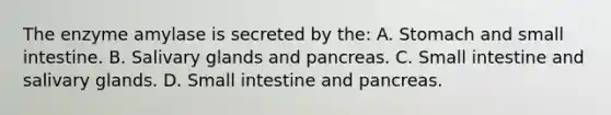 The enzyme amylase is secreted by the: A. Stomach and small intestine. B. Salivary glands and pancreas. C. Small intestine and salivary glands. D. Small intestine and pancreas.