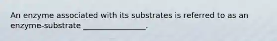 An enzyme associated with its substrates is referred to as an enzyme-substrate ________________.