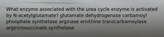 What enzyme associated with the urea cycle enzyme is activated by N-acetylglutamate? glutamate dehydrogenase carbamoyl phosphate synthetase arginase ornithine transcarbamoylase argininosuccinate synthetase