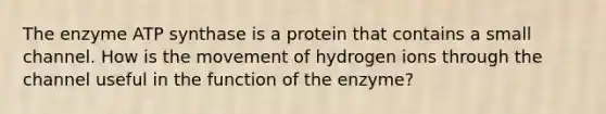 The enzyme ATP synthase is a protein that contains a small channel. How is the movement of hydrogen ions through the channel useful in the function of the enzyme?