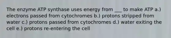 The enzyme ATP synthase uses energy from ___ to make ATP a.) electrons passed from cytochromes b.) protons stripped from water c.) protons passed from cytochromes d.) water exiting the cell e.) protons re-entering the cell