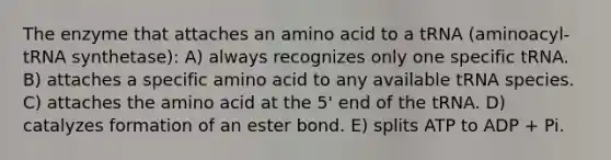 The enzyme that attaches an amino acid to a tRNA (aminoacyl-tRNA synthetase): A) always recognizes only one specific tRNA. B) attaches a specific amino acid to any available tRNA species. C) attaches the amino acid at the 5' end of the tRNA. D) catalyzes formation of an ester bond. E) splits ATP to ADP + Pi.