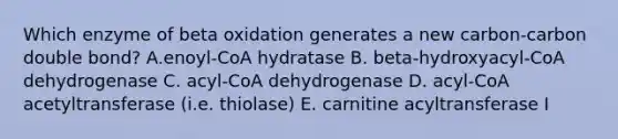 Which enzyme of beta oxidation generates a new carbon-carbon double bond? A.enoyl-CoA hydratase B. beta-hydroxyacyl-CoA dehydrogenase C. acyl-CoA dehydrogenase D. acyl-CoA acetyltransferase (i.e. thiolase) E. carnitine acyltransferase I