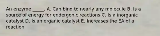 An enzyme _____. A. Can bind to nearly any molecule B. Is a source of energy for endergonic reactions C. Is a inorganic catalyst D. Is an organic catalyst E. Increases the EA of a reaction