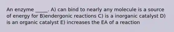 An enzyme _____. A) can bind to nearly any molecule is a source of energy for B)endergonic reactions C) is a inorganic catalyst D) is an organic catalyst E) increases the EA of a reaction