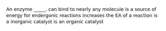 An enzyme _____. can bind to nearly any molecule is a source of energy for endergonic reactions increases the EA of a reaction is a inorganic catalyst is an organic catalyst