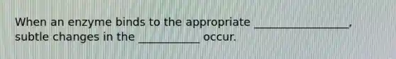 When an enzyme binds to the appropriate _________________, subtle changes in the ___________ occur.