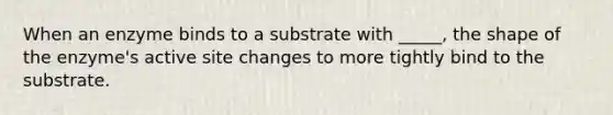 When an enzyme binds to a substrate with _____, the shape of the enzyme's active site changes to more tightly bind to the substrate.