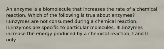 An enzyme is a biomolecule that increases the rate of a chemical reaction. Which of the following is true about enzymes? I.Enzymes are not consumed during a chemical reaction. II.Enzymes are specific to particular molecules. III.Enzymes increase the energy produced by a chemical reaction, I and II only