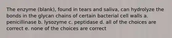 The enzyme (blank), found in tears and saliva, can hydrolyze the bonds in the glycan chains of certain bacterial cell walls a. penicillinase b. lysozyme c. peptidase d. all of the choices are correct e. none of the choices are correct