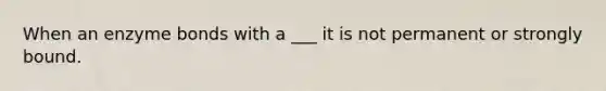 When an enzyme bonds with a ___ it is not permanent or strongly bound.