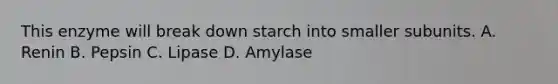 This enzyme will break down starch into smaller subunits. A. Renin B. Pepsin C. Lipase D. Amylase