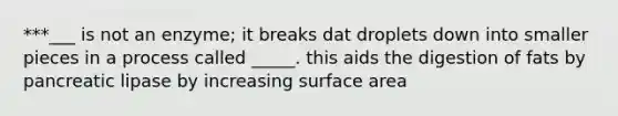 ***___ is not an enzyme; it breaks dat droplets down into smaller pieces in a process called _____. this aids the digestion of fats by pancreatic lipase by increasing surface area