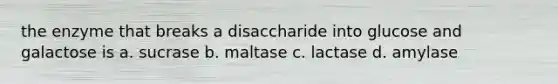 the enzyme that breaks a disaccharide into glucose and galactose is a. sucrase b. maltase c. lactase d. amylase