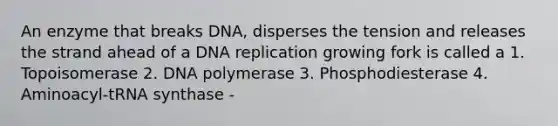 An enzyme that breaks DNA, disperses the tension and releases the strand ahead of a DNA replication growing fork is called a 1. Topoisomerase 2. DNA polymerase 3. Phosphodiesterase 4. Aminoacyl-tRNA synthase -