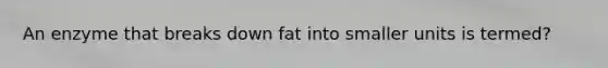 An enzyme that breaks down fat into smaller units is termed?