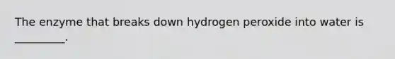 The enzyme that breaks down hydrogen peroxide into water is _________.