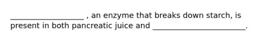 ___________________ , an enzyme that breaks down starch, is present in both pancreatic juice and ________________________.