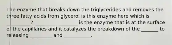 The enzyme that breaks down the triglycerides and removes the three fatty acids from glycerol is this enzyme here which is __________? _________ ________ is the enzyme that is at the surface of the capillaries and it catalyzes the breakdown of the _______ to releasing _________ and ___________.