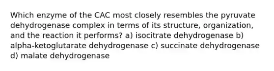 Which enzyme of the CAC most closely resembles the pyruvate dehydrogenase complex in terms of its structure, organization, and the reaction it performs? a) isocitrate dehydrogenase b) alpha-ketoglutarate dehydrogenase c) succinate dehydrogenase d) malate dehydrogenase