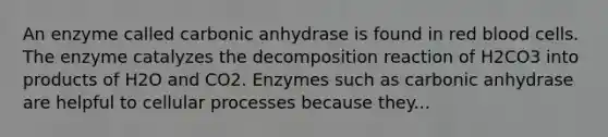 An enzyme called carbonic anhydrase is found in red blood cells. The enzyme catalyzes the decomposition reaction of H2CO3 into products of H2O and CO2. Enzymes such as carbonic anhydrase are helpful to cellular processes because they...